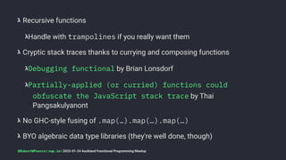 𝝺 Recursive functions
𝝺Handle with trampolines if you really want them
𝝺 Cryptic stack traces thanks to currying and composing functions
𝝺Debugging functional by Brian Lonsdorf
𝝺Partially-applied (or curried) functions could
obfuscate the JavaScript stack trace by Thai
Pangsakulyanont
𝝺 No GHC-style fusing of .map(…).map(…).map(…)
𝝺 BYO algebraic data type libraries (they're well done, though)
@RobertWPearce | rwp.im | 2023-01-24 Auckland Functional Programming Meetup
 