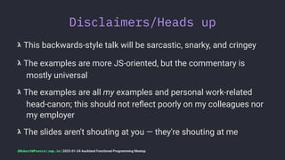 Disclaimers/Heads up
𝝺 This backwards-style talk will be sarcastic, snarky, and cringey
𝝺 The examples are more JS-oriented, but the commentary is
mostly universal
𝝺 The examples are all my examples and personal work-related
head-canon; this should not reﬂect poorly on my colleagues nor
my employer
𝝺 The slides aren't shouting at you — they're shouting at me
@RobertWPearce | rwp.im | 2023-01-24 Auckland Functional Programming Meetup
 