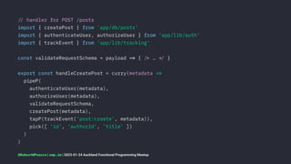 !" handler for POST /posts
import { createPost } from 'app/db/posts'
import { authenticateUser, authorizeUser } from 'app/lib/auth'
import { trackEvent } from 'app/lib/tracking'
const validateRequestSchema = payload !# { !$ … !% }
export const handleCreatePost = curry(metadata !#
pipeP(
authenticateUser(metadata),
authorizeUser(metadata),
validateRequestSchema,
createPost(metadata),
tapP(trackEvent('post:create', metadata)),
pick([ 'id', 'authorId', 'title' ])
)
)
@RobertWPearce | rwp.im | 2023-01-24 Auckland Functional Programming Meetup
 
