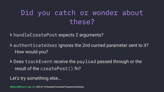 Did you catch or wonder about
these?
𝝺 handleCreatePost expects 2 arguments?
𝝺 authenticateUser ignores the 2nd curried parameter sent to it?
How would you?
𝝺 Does trackEvent receive the payload passed through or the
result of the createPost() fn?
Let's try something else…
@RobertWPearce | rwp.im | 2023-01-24 Auckland Functional Programming Meetup
 