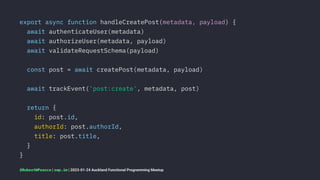 export async function handleCreatePost(metadata, payload) {
await authenticateUser(metadata)
await authorizeUser(metadata, payload)
await validateRequestSchema(payload)
const post = await createPost(metadata, payload)
await trackEvent('post:create', metadata, post)
return {
id: post.id,
authorId: post.authorId,
title: post.title,
}
}
@RobertWPearce | rwp.im | 2023-01-24 Auckland Functional Programming Meetup
 