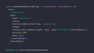const setBookReadPercentByType = (contentType, statusObject) !"
assoc(
'readPercent',
pipe(
prop('subItems'),
values,
filter(propEq(contentType, 'chapter')),
length,
flip(divide)(compose(length, keys, prop('subItems'))(statusObject)),
multiply(100),
Math.round
)(statusObject),
statusObject
)
@RobertWPearce | rwp.im | 2023-01-24 Auckland Functional Programming Meetup
 