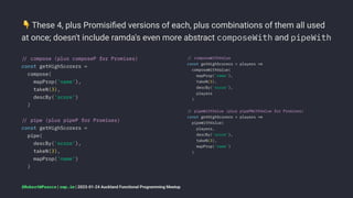 !
These 4, plus Promisiﬁed versions of each, plus combinations of them all used
at once; doesn't include ramda's even more abstract composeWith and pipeWith
!" compose (plus composeP for Promises)
const getHighScorers =
compose(
mapProp('name'),
takeN(3),
descBy('score')
)
!" pipe (plus pipeP for Promises)
const getHighScorers =
pipe(
descBy('score'),
takeN(3),
mapProp('name')
)
!" composeWithValue
const getHighScorers = players !#
composeWithValue(
mapProp('name'),
takeN(3),
descBy('score'),
players
)
!" pipeWithValue (plus pipePWithValue for Promises)
const getHighScorers = players !#
pipeWithValue(
players,
descBy('score'),
takeN(3),
mapProp('name')
)
@RobertWPearce | rwp.im | 2023-01-24 Auckland Functional Programming Meetup
 