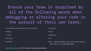 Ensure your team is surprised by
all of the following words when
debugging or altering your code in
the pursuit of their own tasks:
𝝺 Task, Maybe, Either, Result, Pair, State
𝝺 bimap
𝝺 chain
𝝺 bichain
𝝺 option
𝝺 coalesce
𝝺 fork
𝝺 sequence
𝝺 ap
𝝺 map — and I don't mean Array.prototype.map, nor
a new Map(), nor a key/value object
@RobertWPearce | rwp.im | 2023-01-24 Auckland Functional Programming Meetup
 