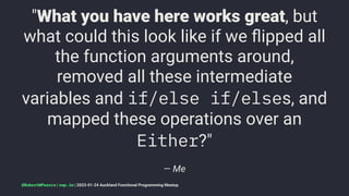 "What you have here works great, but
what could this look like if we ﬂipped all
the function arguments around,
removed all these intermediate
variables and if/else if/elses, and
mapped these operations over an
Either?"
— Me
@RobertWPearce | rwp.im | 2023-01-24 Auckland Functional Programming Meetup
 