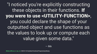"I noticed you're explicitly constructing
these objects in their functions. If
you were to use <UTILITY-FUNCTION>,
you could declare the shape of your
outputted object and use functions as
the values to look up or compute each
value given some data."
— Me
@RobertWPearce | rwp.im | 2023-01-24 Auckland Functional Programming Meetup
 
