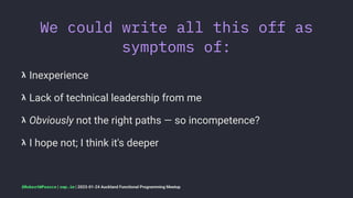 We could write all this off as
symptoms of:
𝝺 Inexperience
𝝺 Lack of technical leadership from me
𝝺 Obviously not the right paths — so incompetence?
𝝺 I hope not; I think it's deeper
@RobertWPearce | rwp.im | 2023-01-24 Auckland Functional Programming Meetup
 