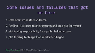 Some issues and failures that got
me here:
1. Persistent imposter syndrome
2. Feeling I just need to ship features and look out for myself
3. Not taking responsibility for a path I helped create
4. Not tending to things that needed tending to
@RobertWPearce | rwp.im | 2023-01-24 Auckland Functional Programming Meetup
 