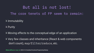 But all is not lost!
The core tenets of FP seem to remain:
𝝺 Immutability
𝝺 Purity
𝝺 Moving effects to the conceptual edge of an application
𝝺 Very few classes and inheritance (React & web components
don't count), map/filter/reduce, etc.
@RobertWPearce | rwp.im | 2023-01-24 Auckland Functional Programming Meetup
 