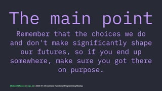 The main point
Remember that the choices we do
and don't make significantly shape
our futures, so if you end up
somewhere, make sure you got there
on purpose.
@RobertWPearce | rwp.im | 2023-01-24 Auckland Functional Programming Meetup
 