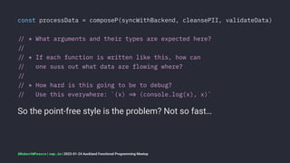 const processData = composeP(syncWithBackend, cleansePII, validateData)
!" * What arguments and their types are expected here?
!"
!" * If each function is written like this, how can
!" one suss out what data are flowing where?
!"
!" * How hard is this going to be to debug?
!" Use this everywhere: `(x) !# (console.log(x), x)`
So the point-free style is the problem? Not so fast…
@RobertWPearce | rwp.im | 2023-01-24 Auckland Functional Programming Meetup
 