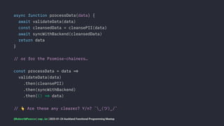 async function processData(data) {
await validateData(data)
const cleansedData = cleansePII(data)
await syncWithBackend(cleansedData)
return data
}
!" or for the Promise-chainers…
const processData = data !#
validateData(data)
.then(cleansePII)
.then(syncWithBackend)
.then(() !# data)
!"
!
Are these any clearer? Y/n? ¯_(ツ)_/¯
@RobertWPearce | rwp.im | 2023-01-24 Auckland Functional Programming Meetup
 