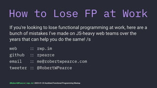 How to Lose FP at Work
If you're looking to lose functional programming at work, here are a
bunch of mistakes I've made on JS-heavy web teams over the
years that can help you do the same! /s
web !" rwp.im
github !" rpearce
email !" me@robertwpearce.com
tweeter !" @RobertWPearce
@RobertWPearce | rwp.im | 2023-01-24 Auckland Functional Programming Meetup
 