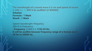 The wavelength of a sound wave is 3 cm and speed of sound
is 340 ms−1. Will it be audible? [2 MARKS]
Solution
Formula : 1 Mark
Result : 1 Mark
Speed=wavelength×frequency
340=0.3×Frequency
∴Frequency =3400.3 = 1133.33 Hz.
It will be audible because frequency range of a human ear is
20 Hz to 20000 Hz.
 