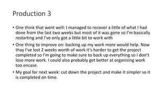 Production 3
• One think that went well: I managed to recover a little of what I had
done from the last two weeks but most of it was gone so I’m basically
restarting and I’ve only got a little bit to work with
• One thing to improve on: backing up my work more would help. Now
thay I’ve lost 2 weeks worth of work it’s harder to get the project
completed so I’m going to make sure to back up everything so I don’t
lose more work. I could also probably get better at organising work
too encase.
• My goal for next week: cut down the project and make it simpler so it
is completed on time.
 