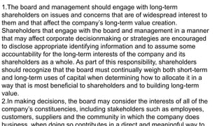 1.The board and management should engage with long-term
shareholders on issues and concerns that are of widespread interest to
them and that affect the company’s long-term value creation.
Shareholders that engage with the board and management in a manner
that may affect corporate decisionmaking or strategies are encouraged
to disclose appropriate identifying information and to assume some
accountability for the long-term interests of the company and its
shareholders as a whole. As part of this responsibility, shareholders
should recognize that the board must continually weigh both short-term
and long-term uses of capital when determining how to allocate it in a
way that is most beneficial to shareholders and to building long-term
value.
2.In making decisions, the board may consider the interests of all of the
company’s constituencies, including stakeholders such as employees,
customers, suppliers and the community in which the company does
 