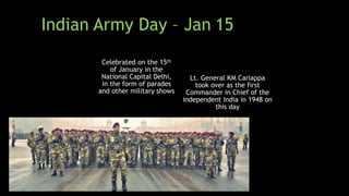 Celebrated on the 15th
of January in the
National Capital Delhi,
in the form of parades
and other military shows
Lt. General KM Cariappa
took over as the first
Commander in Chief of the
independent India in 1948 on
this day
Indian Army Day – Jan 15
 