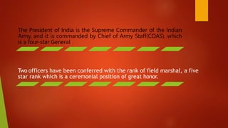 The President of India is the Supreme Commander of the Indian
Army, and it is commanded by Chief of Army Staff(COAS), which
is a four-star General
Two officers have been conferred with the rank of field marshal, a five
star rank which is a ceremonial position of great honor.
 