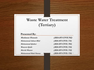 Waste Water Treatment
(Tertiary)
Presented By:
Mudassar Hussain (2K16-BT-CIVIL702)
Muhammad Adnan Bilal (2K16-BT-CIVIL-731)
Muhammad Qadeer (2K16-BT-CIVIL-704)
Waseem Qadir (2K16-BT-CIVIL-724)
Mavish Wazeer (2K16-BT-CIVIL-732)
Muhammad Shah Nawaz (2K16-BT-CIVIL-735) 1
 