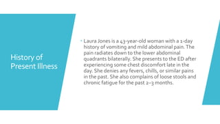 History of
Present Illness
 Laura Jones is a 43-year-old woman with a 1-day
history of vomiting and mild abdominal pain.T...