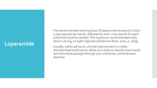 Loperamide
 The recommended starting dose of loperamide (Imodium) is four
4 mg capsules by mouth, followed by one 2 mg ca...