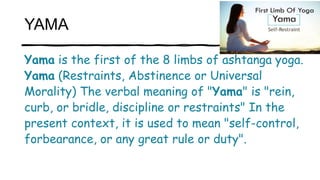 YAMA
Yama is the first of the 8 limbs of ashtanga yoga.
Yama (Restraints, Abstinence or Universal
Morality) The verbal mea...