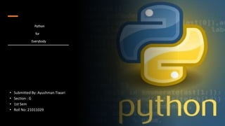 Python
for
Everybody
• Submitted By: Ayushman Tiwari
• Section : G
• 1st Sem
• Roll No: 21011029
 