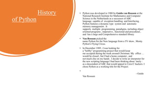 History
of Python
• Python was developed in 1980 by Guido van Rossum at the
National Research Institute for Mathematics and Computer
Science in the Netherlands as a successor of ABC
language capable of exception handling and Interfacing .
Python features a dynamic type system and automatic
memory management . It
supports multiple programming paradigms, including object
oriented programs , imperative , functional and procedural ,
and has a large and Comprehensive standard library.
• Van Rossum picked the
name Python for the New language from a TV show , Monty
Python's Flying Circus.
• In December 1989 , I was looking for
a "hobby" programming project that would keep
me occupied during the week around Christmas. My office …
would be closed , but I had a home computer , and
not much else on my hands . I decide to write an interpreter for
the new scripting language I had been thinking about lately :
as a descendent of ABC that would appeal to Unix/C hackers. I
chose Python as a working title for the Project.
•
- Guido
Van Rossum
 
