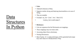 Data
Structures
In Python
• Lists:
• Ordered Collection of Data.
• Supports similar slicing and Indexing functionalities as in case of
String.
• They are mutable.
• Example: my_list = ['one' , 'two' , 'three',4,5]
• Len(my_list) would output 5.
• Dictionary:
• Lists are sequences but the Dictionaries are mappings.
• These mappings may not retain order.
• Accessing object from a dictionary.
• Nesting Dictionaries.
• Basic Syntax: d={} empty dictionary will be generated and assign
keys and values to it liked['animal']='Dog'.
 