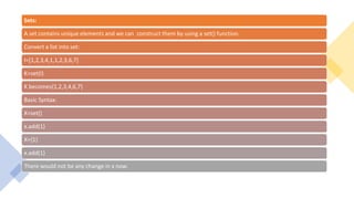 Sets:
A set contains unique elements and we can construct them by using a set() function.
Convert a list into set:
I=[1,2,3,4,1,1,2,3,6,7]
K=set(I)
K becomes{1,2,3,4,6,7}
Basic Syntax:
X=set()
x.add(1)
X={1}
x.add(1)
There would not be any change in x now.
 