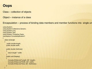 Oops
Class – collection of objects
Object – instance of a class
Encapsulation – process of binding data members and member functions into single un
using System;
using System.Collections.Generic;
using System.Linq;
using System.Text;
using System.Threading.Tasks;
namespace ConsoleApplication1
{
class rectangle
{
public double length;
public double width;
public double GetArea()
{
return length * width;
}
public void Display()
{
Console.WriteLine("Length: {0}", length);
Console.WriteLine("Width: {0}", width);
Console.WriteLine("Area: {0}", GetArea());
}
}
 
