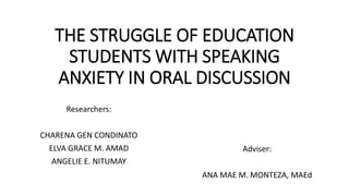 THE STRUGGLE OF EDUCATION
STUDENTS WITH SPEAKING
ANXIETY IN ORAL DISCUSSION
Researchers:
CHARENA GEN CONDINATO
ELVA GRACE M. AMAD
ANGELIE E. NITUMAY
Adviser:
ANA MAE M. MONTEZA, MAEd
 