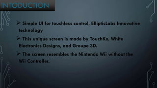 INTODUCTION
 Simple UI for touchless control, EllipticLabs Innovative
technology
 This unique screen is made by TouchKo, White
Electronics Designs, and Groupe 3D.
 The screen resembles the Nintendo Wii without the
Wii Controller.
 