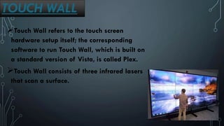TOUCH WALL
Touch Wall refers to the touch screen
hardware setup itself; the corresponding
software to run Touch Wall, which is built on
a standard version of Vista, is called Plex.
Touch Wall consists of three infrared lasers
that scan a surface.
 