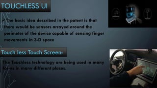 TOUCHLESS UI
The basic idea described in the patent is that
there would be sensors arrayed around the
perimeter of the device capable of sensing finger
movements in 3-D space
Touch less Touch Screen:
The Touchless technology are being used in many
forms in many different places.
 