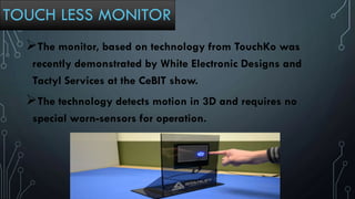 TOUCH LESS MONITOR
The monitor, based on technology from TouchKo was
recently demonstrated by White Electronic Designs and
Tactyl Services at the CeBIT show.
The technology detects motion in 3D and requires no
special worn-sensors for operation.
 