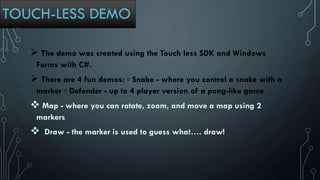 TOUCH-LESS DEMO
 The demo was created using the Touch less SDK and Windows
Forms with C#.
 There are 4 fun demos: ▫ Snake - where you control a snake with a
marker ▫ Defender - up to 4 player version of a pong-like game
 Map - where you can rotate, zoom, and move a map using 2
markers
 Draw - the marker is used to guess what…. draw!
 