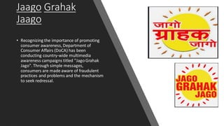 Jaago Grahak
Jaago
• Recognizing the importance of promoting
consumer awareness, Department of
Consumer Affairs (DoCA) has been
conducting country-wide multimedia
awareness campaigns titled "JagoGrahak
Jago". Through simple messages,
consumers are made aware of fraudulent
practices and problems and the mechanism
to seek redressal.
 