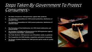 1. The Sales of Goods Act 1930 (protection against false products)
2. The Essential Commodities Act 1955 (control production, distribution of
essential items)
3. The Essential Commodities Act 1955 (control production, distribution of
essential items)
4. The Prevention of Food Adulteration Act 1954 (check adulteration and
ensures purity)
5. The Standard of Weights and Measurements Act 2976 (protection against
malpractices-underweight, undermeasure)
6. The Trade Mark Act 1999 (prevents use of fraudulent marks on products)
7. The Competition Act 2002 (healthy competition and protect consumers)
8. The Bureau of Indian Standard Act 1986 (provide special marks for quality
standards)
 