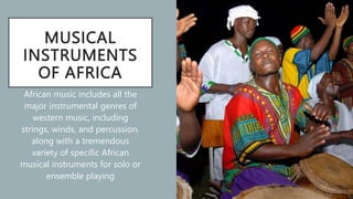 MUSICAL
INSTRUMENTS
OF AFRICA
African music includes all the
major instrumental genres of
western music, including
strings, winds, and percussion,
along with a tremendous
variety of specific African
musical instruments for solo or
ensemble playing
 