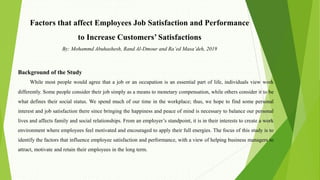 Factors that affect Employees Job Satisfaction and Performance
to Increase Customers’ Satisfactions
By: Mohammd Abuhashesh, Rand Al-Dmour and Ra’ed Masa’deh, 2019
Background of the Study
While most people would agree that a job or an occupation is an essential part of life, individuals view work
differently. Some people consider their job simply as a means to monetary compensation, while others consider it to be
what defines their social status. We spend much of our time in the workplace; thus, we hope to find some personal
interest and job satisfaction there since bringing the happiness and peace of mind is necessary to balance our personal
lives and affects family and social relationships. From an employer’s standpoint, it is in their interests to create a work
environment where employees feel motivated and encouraged to apply their full energies. The focus of this study is to
identify the factors that influence employee satisfaction and performance, with a view of helping business managers to
attract, motivate and retain their employees in the long term.
 