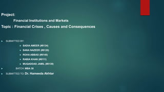 Project:
Financial Institutions and Markets
Topic : Financial Crises , Causes and Consequences
 SUBMITTED BY:
 SADIA AMEER (#8134)
 SANA NAZEER (#8120)
 ROHA ABBAS (#8140)
 RABIA KHAN (#8111)
 MUQADDAS JAMIL (#8139)
 BATCH: MBA 38
 SUBMITTED TO: Dr. Hameeda Akhtar
 