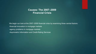 Causes: The 2007–2009
Financial Crisis
We begin our look at the 2007–2009 financial crisis by examining three central factors:
•financial innovation in mortgage markets
•agency problems in mortgage markets
•Asymmetric Information and Credit-Rating Services
 