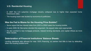 U.S. Residential Housing
• In 2007 the U.S subprime mortgage industry collapsed due to higher than expected home
foreclosure rates.
• The housing boom was lauded by economics & politicians.
Was the Fed to Blame for the Housing Price Bubble?
 Some argue that low interest rates from 2003 to 2006 fueled the housing bubble.
 In early 2009, Mr. Bernanke rebutted this argument. He argued rates were appropriate.
 He also pointed to new mortgage products, relaxed lending standards, and capital inflows as more
likely causes.
Deterioration of Financial Institutions’ Balance Sheets:
Lending standards also allowed for near 100% financing, so owners had little to lose by defaulting
when the housing bubble burst.
 