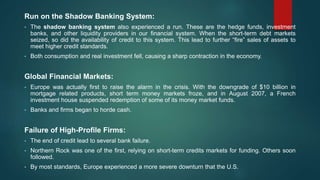Run on the Shadow Banking System:
• The shadow banking system also experienced a run. These are the hedge funds, investment
banks, and other liquidity providers in our financial system. When the short-term debt markets
seized, so did the availability of credit to this system. This lead to further “fire” sales of assets to
meet higher credit standards.
• Both consumption and real investment fell, causing a sharp contraction in the economy.
Global Financial Markets:
• Europe was actually first to raise the alarm in the crisis. With the downgrade of $10 billion in
mortgage related products, short term money markets froze, and in August 2007, a French
investment house suspended redemption of some of its money market funds.
• Banks and firms began to horde cash.
Failure of High-Profile Firms:
• The end of credit lead to several bank failure.
• Northern Rock was one of the first, relying on short-term credits markets for funding. Others soon
followed.
• By most standards, Europe experienced a more severe downturn that the U.S.
 