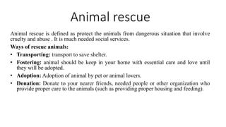 Animal rescue
Animal rescue is defined as protect the animals from dangerous situation that involve
cruelty and abuse . It is much needed social services.
Ways of rescue animals:
• Transporting: transport to save shelter.
• Fostering: animal should be keep in your home with essential care and love until
they will be adopted.
• Adoption: Adoption of animal by pet or animal lovers.
• Donation: Donate to your nearer friends, needed people or other organization who
provide proper care to the animals (such as providing proper housing and feeding).
 