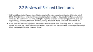 2.2 Review of Related Literatures
• Web-based Examination System is an effective solution for mass education evaluation (Zhenming et al,
2003). They developed a novel online examination system based on a Browser/Server framework which
carries out the examination and auto-grading for objective questions and operating questions, such as
programming, operating Microsoft Windows, editing Microsoft Word, Excel and PowerPoint, etc.
• It has been successfully applied to the distance evaluation of basic operating skills of computer
science, such as the course of computer skills in Universities and the nationwide examination for the high
school graduates in Zhejiang Province, China.
 