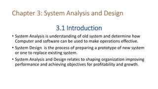 Chapter 3: System Analysis and Design
3.1 Introduction
• System Analysis is understanding of old system and determine how
Computer and software can be used to make operations effective.
• System Design is the process of preparing a prototype of new system
or one to replace existing system.
• System Analysis and Design relates to shaping organization improving
performance and achieving objectives for profitability and growth.
 