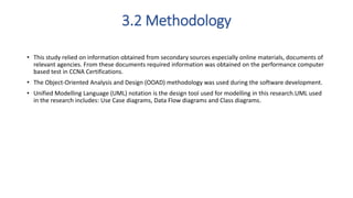 3.2 Methodology
• This study relied on information obtained from secondary sources especially online materials, documents of
relevant agencies. From these documents required information was obtained on the performance computer
based test in CCNA Certifications.
• The Object-Oriented Analysis and Design (OOAD) methodology was used during the software development.
• Unified Modelling Language (UML) notation is the design tool used for modelling in this research.UML used
in the research includes: Use Case diagrams, Data Flow diagrams and Class diagrams.
 