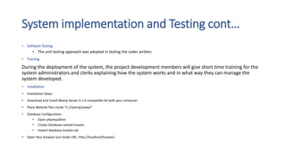 System implementation and Testing cont…
• Software Testing
• The unit testing approach was adopted in testing the codes written.
• Training
During the deployment of the system, the project development members will give short time training for the
system administrators and clerks explaining how the system works and in what way they can manage the
system developed.
• Installation
• Installation Steps:
• Download and install Wamp Server 3.1.4 compatible bit with your computer
• Place Website files inside “C://wamp/www/”
• Database Configuration:
• Open phpmyadmin
• Create Database named tcexam.
• Import database tcexam.sql
• Open Your browser put inside URL: http://localhost/tcexam/
 
